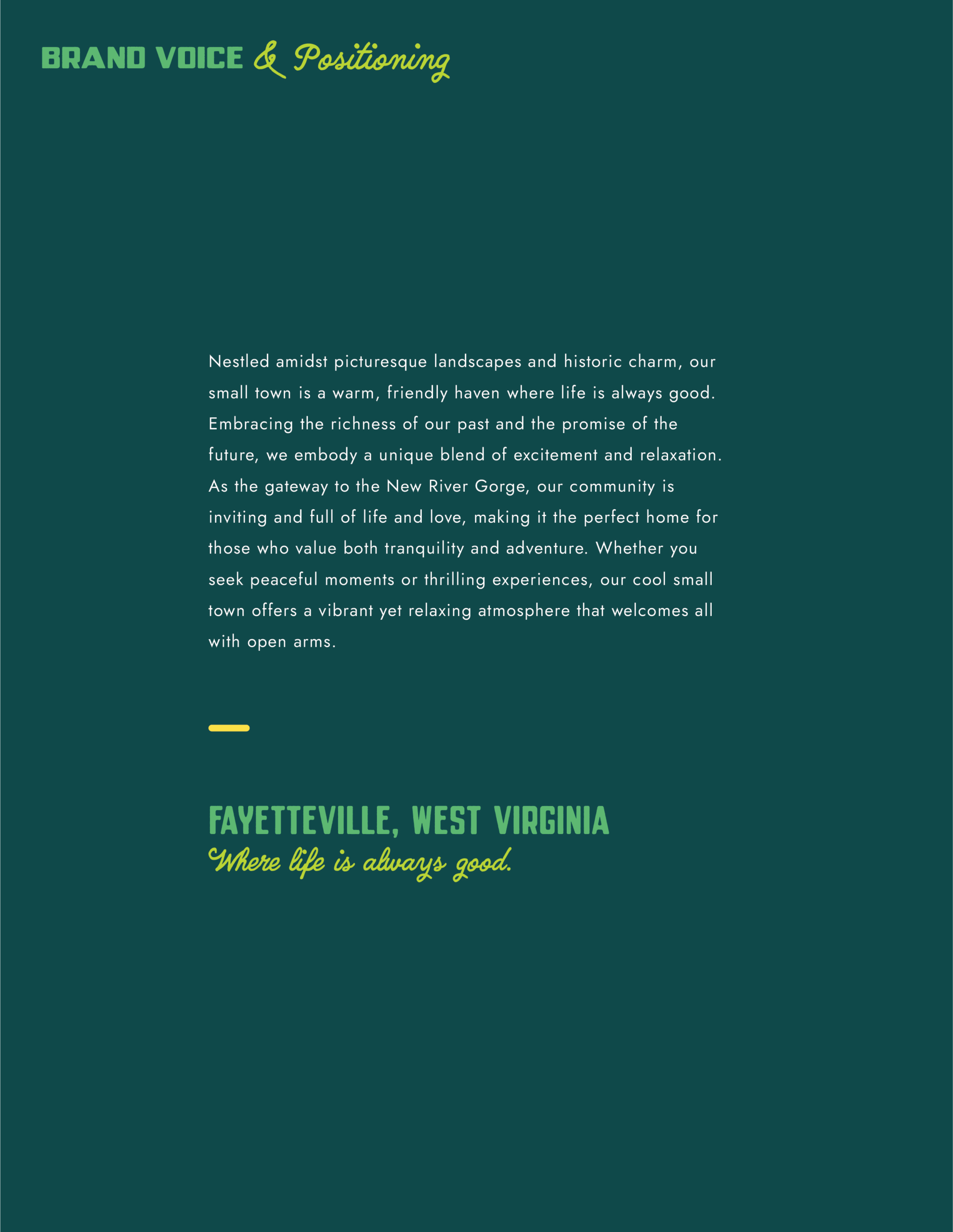 The Town of Fayetteville West Virginia Brand Guidelines page 2

The page is dark green, with lighter green accents and white text in a clean single column in the center of the page.

The page reads:

Brand Voice & positioning

Nestled amidst picturesque landscapes and historic charm, our small town is a warm, friendly haven where life is always good. Embracing the richness of our past and the promise of the future, we embody a unique blend of excitement and relaxation. As the gateway to the New River Gorge, our community is inviting and full of life and love, making it the perfect hoe for those who value both tranquility and adventure. Whether you seek peaceful moments or thrilling experiences, our cool small town offers a vibrant yet relaxing atmosphere that welcomes all with open arms.

- 

Fayetteville, west Virginia
Where life is always good.